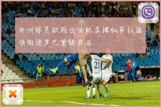 非洲球员欧冠出场纪录揭秘萨拉赫领衔德罗巴紧随其后