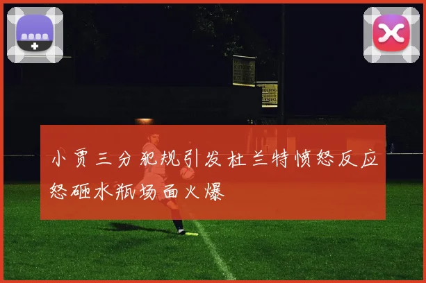 小贾三分犯规引发杜兰特愤怒反应怒砸水瓶场面火爆
