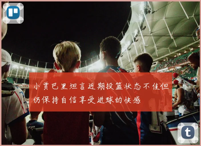 小贾巴里坦言近期投篮状态不佳但仍保持自信享受进球的快感