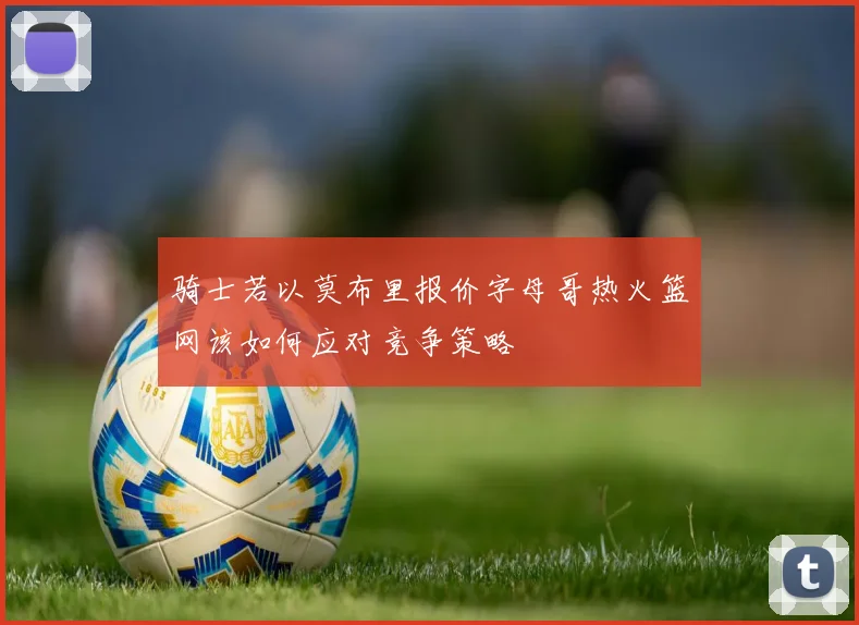 骑士若以莫布里报价字母哥热火篮网该如何应对竞争策略