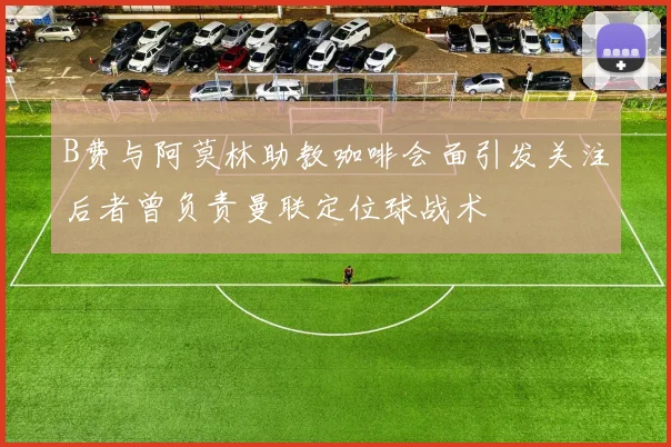 B费与阿莫林助教咖啡会面引发关注后者曾负责曼联定位球战术