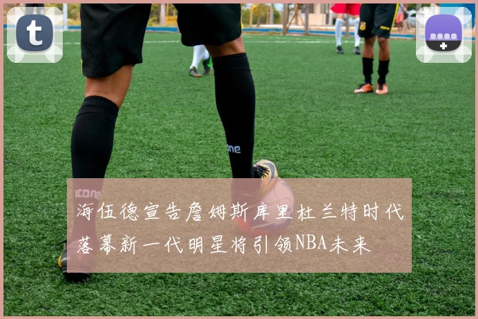 海伍德宣告詹姆斯库里杜兰特时代落幕新一代明星将引领NBA未来