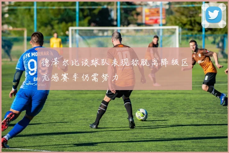德泽尔比谈球队表现称脱离降级区无感赛季仍需努力