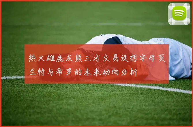 热火雄鹿灰熊三方交易设想字母莫兰特与希罗的未来动向分析