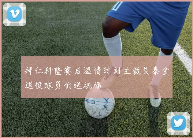 拜仁科隆赛后温情时刻主裁艾泰金退役球员们送祝福
