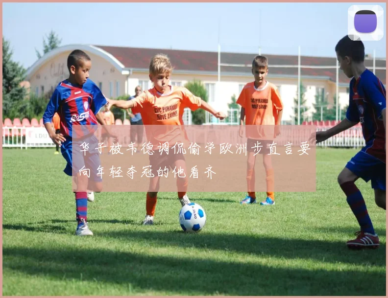 华子被韦德调侃偷学欧洲步直言要向年轻夺冠的他看齐