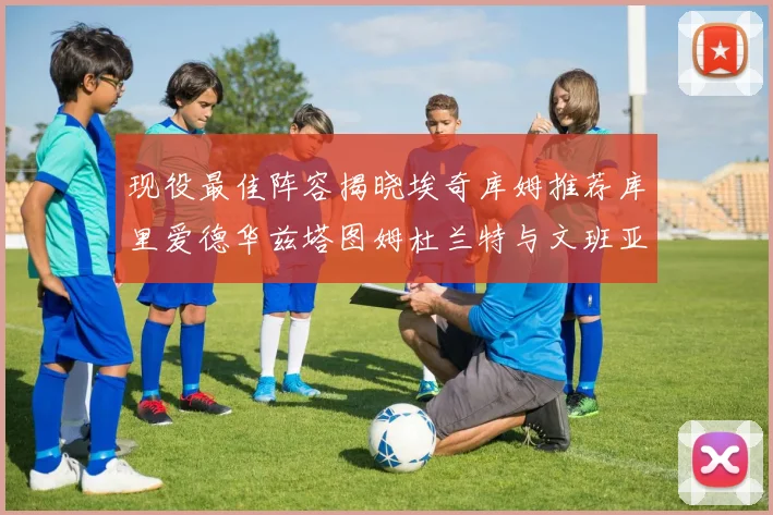 现役最佳阵容揭晓埃奇库姆推荐库里爱德华兹塔图姆杜兰特与文班亚马